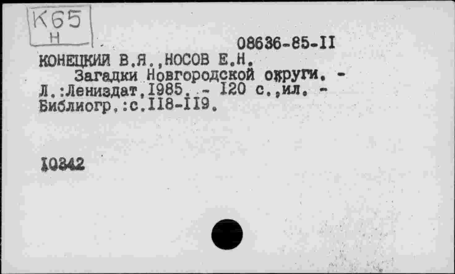 ﻿К65
—У---- .	08636-85-П
КОНЕЦКИЛ В.Я.,НОСОВ Е.Н.
Загадки Новгородской округи. Л.:Лениздат,1985.120 с.,ил, -Библиогр. :с.П8-ІІ9.
IQ342